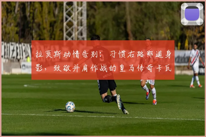 拉莫斯动情告别：习惯右路那道身影，致敬并肩作战的皇马传奇卡瓦哈尔