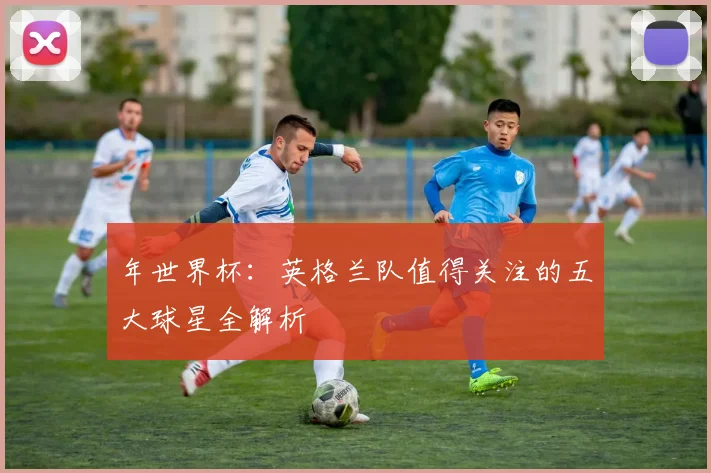 年世界杯：英格兰队值得关注的五大球星全解析