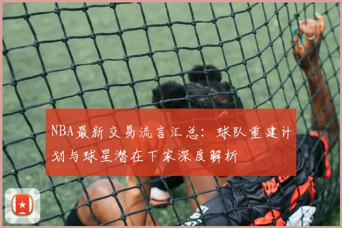 NBA最新交易流言汇总：球队重建计划与球星潜在下家深度解析
