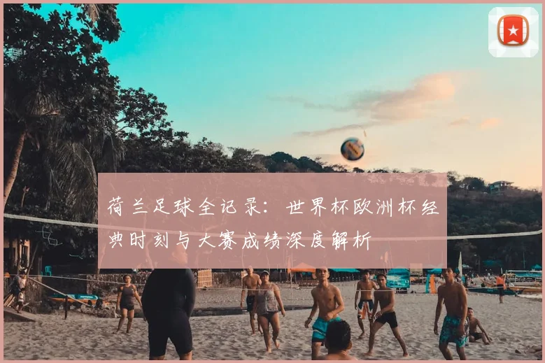 荷兰足球全记录：世界杯欧洲杯经典时刻与大赛成绩深度解析