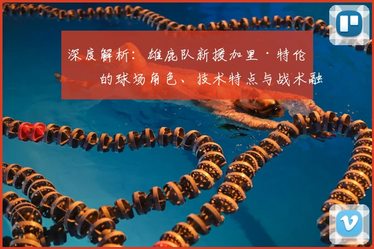 深度解析：雄鹿队新援加里·特伦特的球场角色、技术特点与战术融入价值