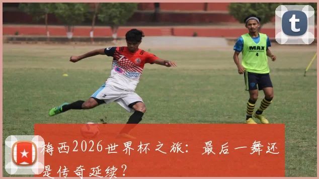 梅西2026世界杯之旅：最后一舞还是传奇延续？