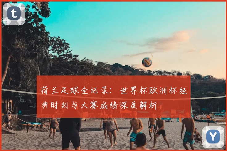 荷兰足球全记录：世界杯欧洲杯经典时刻与大赛成绩深度解析