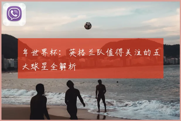 年世界杯：英格兰队值得关注的五大球星全解析