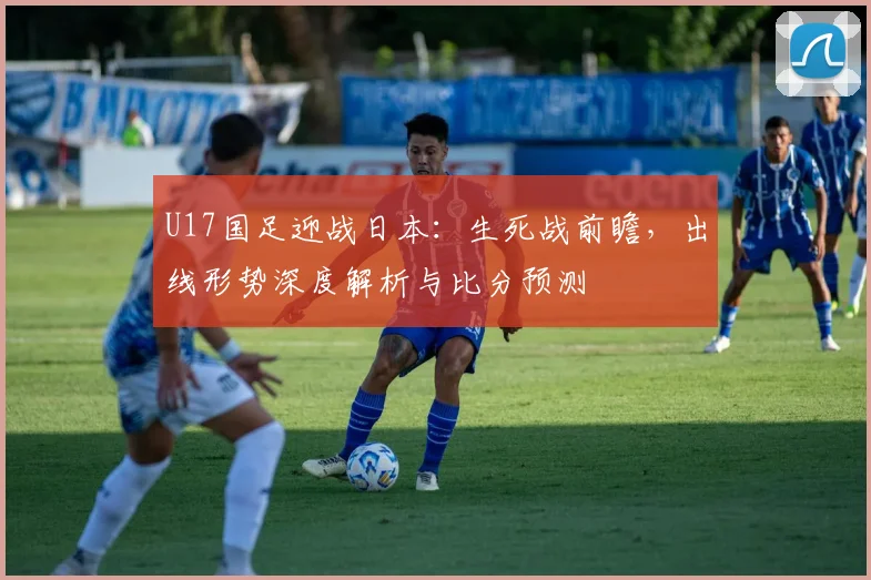 U17国足迎战日本：生死战前瞻，出线形势深度解析与比分预测