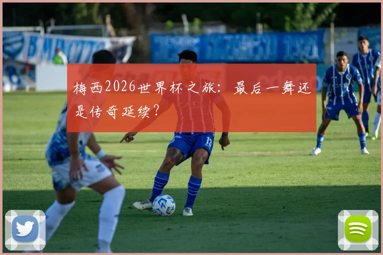 梅西2026世界杯之旅：最后一舞还是传奇延续？